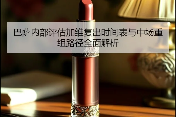 巴萨内部评估加维复出时间表与中场重组路径全面解析