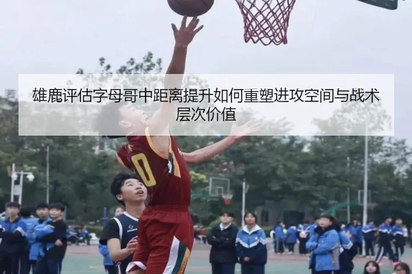 雄鹿评估字母哥中距离提升如何重塑进攻空间与战术层次价值