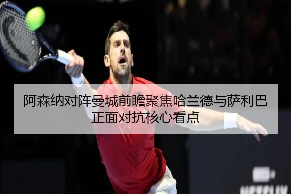 阿森纳对阵曼城前瞻聚焦哈兰德与萨利巴正面对抗核心看点