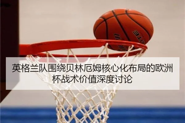 英格兰队围绕贝林厄姆核心化布局的欧洲杯战术价值深度讨论