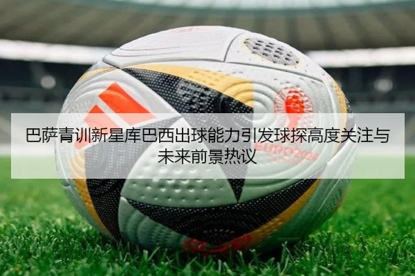 巴萨青训新星库巴西出球能力引发球探高度关注与未来前景热议